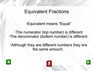 Equivalent Fractions

         
          Equivalent means “Equal”

    The numerator (top number) is different
    


 The denominator (bottom number) is different.

 Although they are different numbers they are
             the same amount.
 