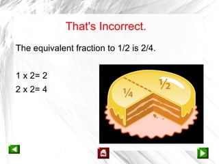 That's Incorrect.
The equivalent fraction to 1/2 is 2/4.


1 x 2= 2
2 x 2= 4
 
