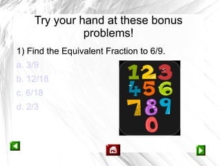 Try your hand at these bonus
              problems!
1) Find the Equivalent Fraction to 6/9.
a. 3/9
b. 12/18
c. 6/18
d. 2/3
 