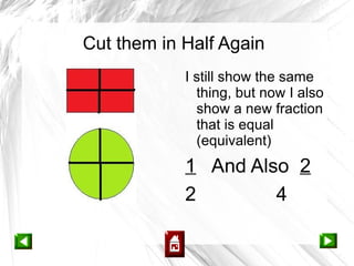 Cut them in Half Again
            I still show the same
              thing, but now I also
              show a new fraction
              that is equal
              (equivalent)
            1 And Also 2
            2        4
 