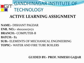 GANDHINAGAR INSTITUTE OF
TECHNOLOGY
ACTIVE LEARNING ASSIGNMENT
NAME:- DISHANT PAGDAR
ENR. NO.:- 160120107072
BRANCH:- COMPUTER-B
BATCH:- B2
SUB:- ELEMENTS OF MECHANICAL ENGINEERING
TOPIC:- WATER AND FIRE TUBE BOILERS
GUIDED BY:- PROF. NIMESH GAJJAR
 