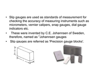 • Slip gauges are used as standards of measurement for
checking the accuracy of measuring instruments such as
micrometers, vernier calipers, snap gauges, dial gauge
indicators etc.
• These were invented by C.E. Johannsen of Sweden,
therefore, named as "Johannsen gauges
• Slip gauges are referred as 'Precision gauge blocks'.
 