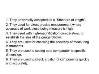 1. They universally accepted as a “Standard of length”.
2. They used for direct precise measurement where
accuracy of work piece being measure is high.
3. They used with high-magnification comparators, to
establish the size of the gauge blocks.
4. They are used for checking the accuracy of measuring
instruments.
5. They are used to setting up a comparator to specific
dimension.
6. They are used to check a batch of components quickly
and accurately.
 