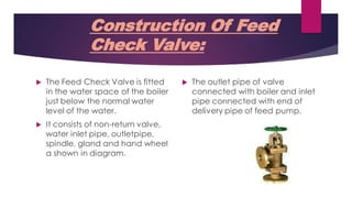 Construction Of Feed
Check Valve:
 The Feed Check Valve is fitted
in the water space of the boiler
just below the normal water
level of the water.
 It consists of non-return valve,
water inlet pipe, outletpipe,
spindle, gland and hand wheel
a shown in diagram.
 The outlet pipe of valve
connected with boiler and inlet
pipe connected with end of
delivery pipe of feed pump.
 