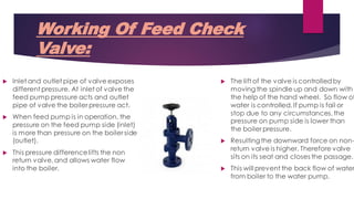 Working Of Feed Check
Valve:
 The lift of the valve is controlledby
moving the spindle up and down with
the help of the hand wheel. So flow of
water is controlled. If pump is fail or
stop due to any circumstances,the
pressure on pump side is lower than
the boiler pressure.
 Resulting the downward force on non-
return valve is higher. Therefore valve
sits on its seat and closes the passage.
 This will prevent the back flow of water
from boiler to the water pump.
 Inlet and outlet pipe of valve exposes
different pressure. At inlet of valve the
feed pump pressure acts and outlet
pipe of valve the boiler pressure act.
 When feed pump is in operation, the
pressure on the feed pump side (inlet)
is more than pressure on the boiler side
(outlet).
 This pressure differencelifts the non
return valve,and allows water flow
into the boiler.
 