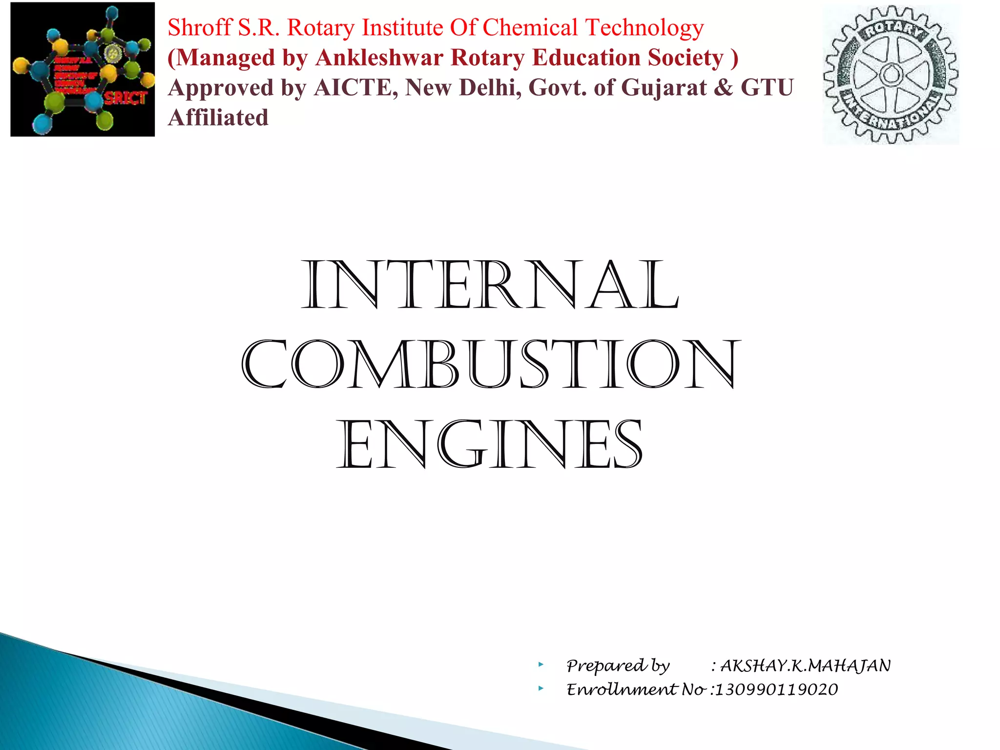 Shroff S.R. Rotary Institute Of Chemical Technology 
(Managed by Ankleshwar Rotary Education Society ) 
Approved by AICTE, New Delhi, Govt. of Gujarat & GTU 
Affiliated 
Internal 
CombustIon 
engInes 
 Prepared by : AKSHAY.K.MAHAJAN 
 Enrollnment No :130990119020 
 