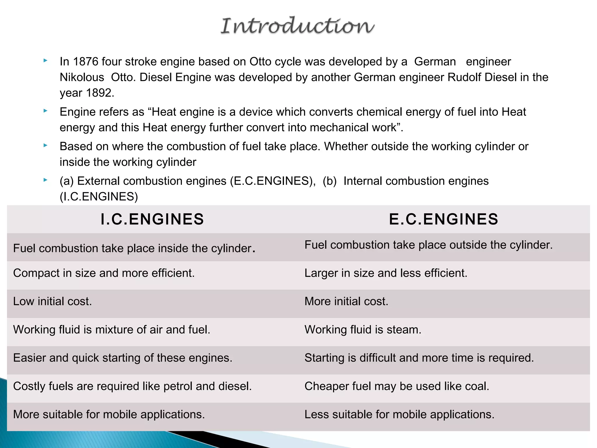  In 1876 four stroke engine based on Otto cycle was developed by a German engineer 
Nikolous Otto. Diesel Engine was developed by another German engineer Rudolf Diesel in the 
year 1892. 
 Engine refers as “Heat engine is a device which converts chemical energy of fuel into Heat 
energy and this Heat energy further convert into mechanical work”. 
 Based on where the combustion of fuel take place. Whether outside the working cylinder or 
inside the working cylinder 
 (a) External combustion engines (E.C.ENGINES), (b) Internal combustion engines 
(I.C.ENGINES) 
I.C.ENGINES E.C.ENGINES 
Fuel combustion take place inside the cylinder. Fuel combustion take place outside the cylinder. 
Compact in size and more efficient. Larger in size and less efficient. 
Low initial cost. More initial cost. 
Working fluid is mixture of air and fuel. Working fluid is steam. 
Easier and quick starting of these engines. Starting is difficult and more time is required. 
Costly fuels are required like petrol and diesel. Cheaper fuel may be used like coal. 
More suitable for mobile applications. Less suitable for mobile applications. 
 