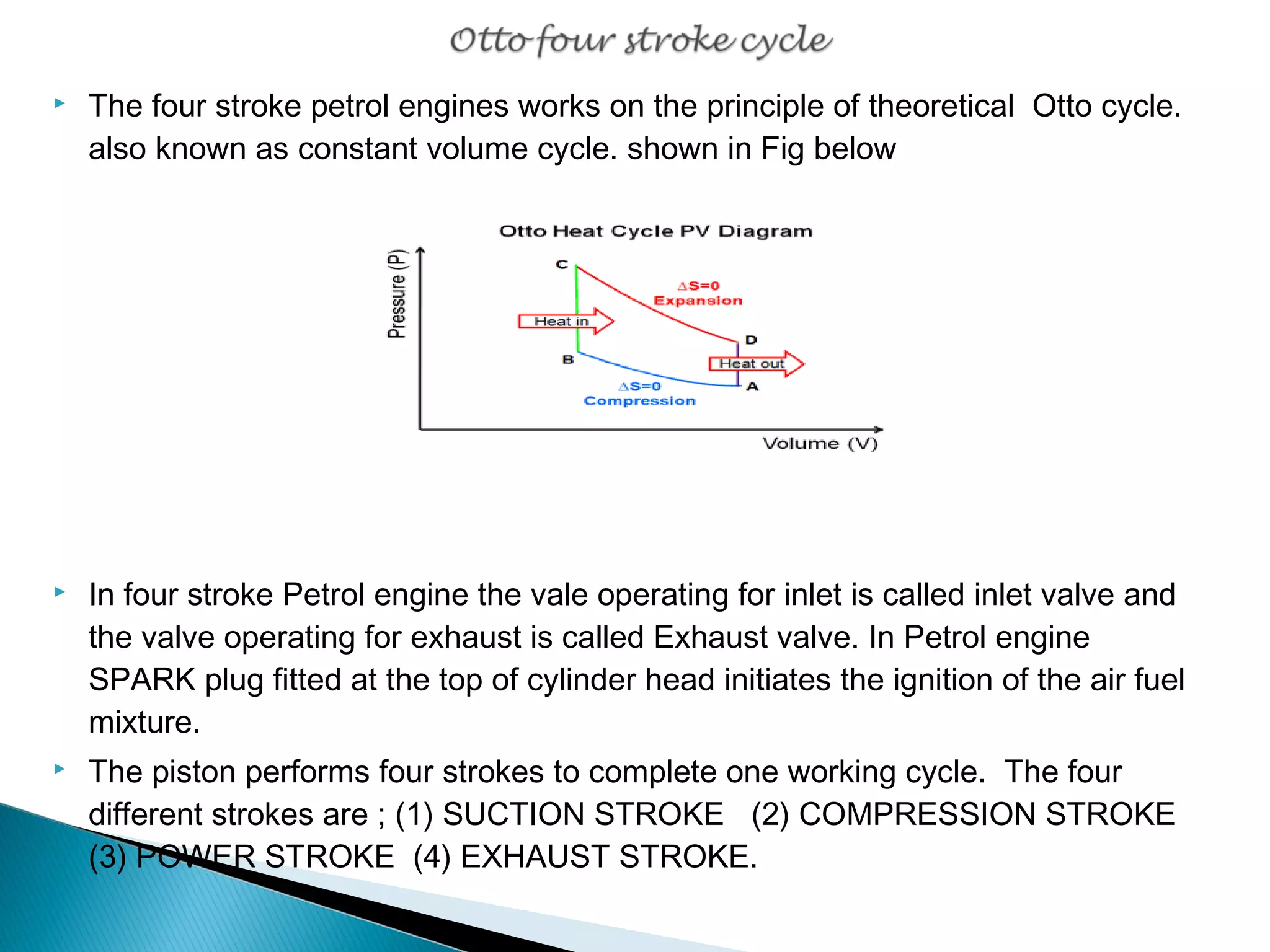  The four stroke petrol engines works on the principle of theoretical Otto cycle. 
also known as constant volume cycle. shown in Fig below 
 In four stroke Petrol engine the vale operating for inlet is called inlet valve and 
the valve operating for exhaust is called Exhaust valve. In Petrol engine 
SPARK plug fitted at the top of cylinder head initiates the ignition of the air fuel 
mixture. 
 The piston performs four strokes to complete one working cycle. The four 
different strokes are ; (1) SUCTION STROKE (2) COMPRESSION STROKE 
(3) POWER STROKE (4) EXHAUST STROKE. 
 