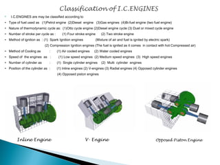  I.C.ENGINES are may be classified according to 
• Type of fuel used as (1)Petrol engine (2)Diesel engine (3)Gas engines (4)Bi-fuel engine (two fuel engine) 
• Nature of thermodynamic cycle as: (1)Otto cycle engine (2)Diesel engine cycle (3) Duel or mixed cycle engine 
• Number of stroke per cycle as : (1) Four stroke engine (2) Two stroke engine 
• Method of ignition as : (1) Spark Ignition engines (Mixture of air and fuel is ignited by electric spark) 
(2) Compression Ignition engines (The fuel is ignited as it comes in contact with hot Compressed air) 
• Method of Cooling as : (1) Air cooled engines (2) Water cooled engines 
• Speed of the engines as : (1) Low speed engines (2) Medium speed engines (3) High speed engines 
• Number of cylinder as : (1) Single cylinder engines (2) Multi cylinder engines 
• Position of the cylinder as : (1) Inline engines (2) V-engines (3) Radial engines (4) Opposed cylinder engines 
(4) Opposed piston engines 
Inline Engine V- Engine Opposed Piston Engine 
 