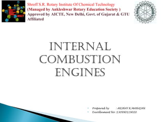 Shroff S.R. Rotary Institute Of Chemical Technology 
(Managed by Ankleshwar Rotary Education Society ) 
Approved by AICTE, New Delhi, Govt. of Gujarat & GTU 
Affiliated 
Internal 
CombustIon 
engInes 
 Prepared by : AKSHAY.K.MAHAJAN 
 Enrollnment No :130990119020 
 