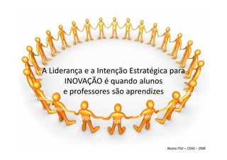 A Liderança e a Intenção Estratégica para
          INOVAÇÃO é quando alunos
          e professores são aprendizes      Lauren
Fernanda
                                                   Carolina
           Carolina
                      Cintia            Julianna
                               Angelo



                                                     Alunos FGV – CEAG - 2008
 