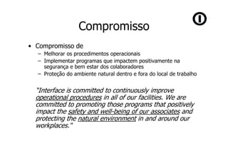 Compromisso
• Compromisso de
  – Melhorar os procedimentos operacionais
  – Implementar programas que impactem positivamente na
    segurança e bem estar dos colaboradores
  – Proteção do ambiente natural dentro e fora do local de trabalho


  “Interface is committed to continuously improve
  operational procedures in all of our facilities. We are
  committed to promoting those programs that positively
  impact the safety and well-being of our associates and
  protecting the natural environment in and around our
  workplaces.“
 