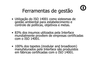 Ferramentas de gestão
• Utilização do ISO 14001 como sistesmas de
  gestão ambiental para estabelecimento e
  controle de políticas, objetivos e metas.

• 83% dos insumos utilizados pela Interface
  mundialmente provêem de empresas certificadas
  com o ISO 14001.

• 100% dos tapetes (modular and broadloom)
  manufaturados pela Interface são produzidos
  em fábricas certificadas com o ISO 14001.
 