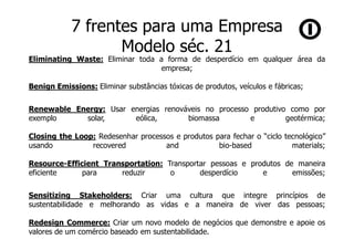 7 frentes para uma Empresa
                   Modelo séc. 21
Eliminating Waste: Eliminar toda a forma de desperdício em qualquer área da
                                  empresa;

Benign Emissions: Eliminar substâncias tóxicas de produtos, veículos e fábricas;

Renewable Energy: Usar energias renováveis no processo produtivo como por
exemplo     solar,      eólica,       biomassa        e         geotérmica;

Closing the Loop: Redesenhar processos e produtos para fechar o “ciclo tecnológico”
usando          recovered           and            bio-based             materials;

Resource-Efficient Transportation: Transportar pessoas e produtos de maneira
eficiente     para     reduzir      o       desperdício     e       emissões;

Sensitizing Stakeholders: Criar uma cultura que integre princípios de
sustentabilidade e melhorando as vidas e a maneira de viver das pessoas;

Redesign Commerce: Criar um novo modelo de negócios que demonstre e apoie os
valores de um comércio baseado em sustentabilidade.
 