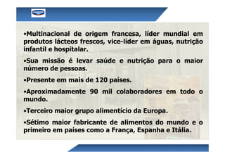 •Multinacional de origem francesa, líder mundial em
produtos lácteos frescos, vice-líder em águas, nutrição
infantil e hospitalar.
•Sua missão é levar saúde e nutrição para o maior
número de pessoas.
•Presente em mais de 120 países.
•Aproximadamente 90 mil colaboradores em todo o
mundo.
•Terceiro maior grupo alimentício da Europa.
•Sétimo maior fabricante de alimentos do mundo e o
primeiro em países como a França, Espanha e Itália.
 