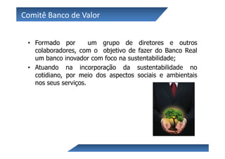 Comitê Banco de Valor


 • Formado por        um grupo de diretores e outros
   colaboradores, com o objetivo de fazer do Banco Real
   um banco inovador com foco na sustentabilidade;
 • Atuando na incorporação da sustentabilidade no
   cotidiano, por meio dos aspectos sociais e ambientais
   nos seus serviços.
 