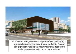 O Wal-Mart inaugurou nesta segunda-feira (27/04/09) o
 segundo hipermercado ecoeficiente do Brasil. E o que
 isso significa? Mais de 60 iniciativas para a redução e
      melhor aproveitamento de recursos naturais
 