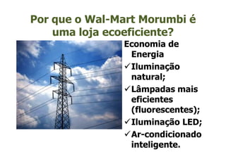 Por que o Wal-Mart Morumbi é
    uma loja ecoeficiente?
               Economia de
                Energia
                Iluminação
                natural;
                Lâmpadas mais
                eficientes
                (fluorescentes);
                Iluminação LED;
                Ar-condicionado
                Ar-
                inteligente.
 