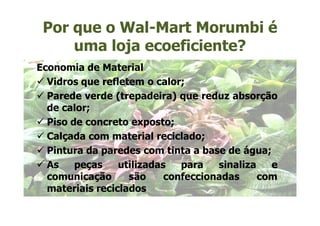 Por que o Wal-Mart Morumbi é
     uma loja ecoeficiente?
Economia de Material
  Vidros que refletem o calor;
  Parede verde (trepadeira) que reduz absorção
  de calor;
  Piso de concreto exposto;
  Calçada com material reciclado;
  Pintura da paredes com tinta a base de água;
  As    peças    utilizadas   para   sinaliza   e
  comunicação      são     confeccionadas     com
  materiais reciclados
 