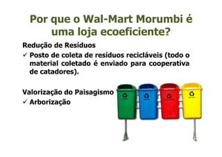Por que o Wal-Mart Morumbi é
      uma loja ecoeficiente?
Redução de Resíduos
  Posto de coleta de resíduos recicláveis (todo o
  material coletado é enviado para cooperativa
  de catadores).


Valorização do Paisagismo
  Arborização
 