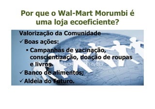 Por que o Wal-Mart Morumbi é
    uma loja ecoeficiente?
Valorização da Comunidade
 Boas ações:
   Campanhas de vacinação,
   conscientização, doação de roupas
   e livros.
 Banco de alimentos;
 Aldeia do Futuro.
 