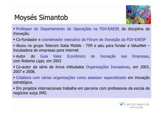 Moysés Simantob
  Professor do Departamento de Operações na FGV-EAESP, da disciplina de
Inovação.
 Co-fundador e coordenador executivo do Fórum de Inovação da FGV-EAESP
  Atuou no grupo Telecom Italia Mobile - TIM e saiu para fundar a ValueNet –
Incubadora de empresas para internet
  Autor do Guia Valor         Econômico    de    Inovação     nas    Empresas,
com Roberta Lippi, em 2003
 Co-autor da série de livros intitulados Organizações Inovadoras, em 2003,
2007 e 2008.
  Colabora com várias organizações como assessor especializado em inovação
estratégica.
 Em projetos internacionais trabalha em parceria com professores da escola de
negócios suíça IMD.

                                                            Moysés Simantob 2007
 