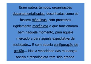 Eram outros tempos, organizações
departamentalizadas, desenhadas como se
    fossem máquinas, com processos
rigidamente mecânicos e que funcionaram
   bem naquele momento, para aquele
  mercado e para aquela expectativa da
sociedade... E com aquela configuração de
gestão... Mas a velocidade das mudanças
 sociais e tecnológicas tem sido grande.
 