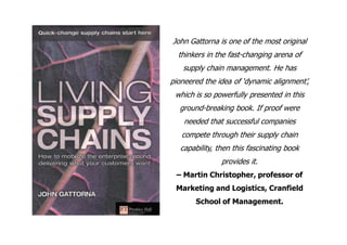 John Gattorna is one of the most original
  thinkers in the fast-changing arena of
   supply chain management. He has
pioneered the idea of ‘dynamic alignment’,
 which is so powerfully presented in this
  ground-breaking book. If proof were
    needed that successful companies
   compete through their supply chain
   capability, then this fascinating book
                provides it.
 – Martin Christopher, professor of
 Marketing and Logistics, Cranfield
        School of Management.
 
