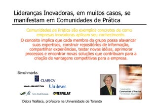[ i_hub_C3 ]
Lideranças Inovadoras, em muitos casos, se
manifestam em Comunidades de Prática
     Comunidades de Prática são exemplos concretos de como
          empresas inovadoras aplicam seu conhecimento.
  O conceito implica que cada membro do grupo possa alavancar
        suas expertises, construir repositórios de informação,
      compartilhar experiências, testar novas idéias, aprimorar
    processos e encontrar novas soluções que contribuam para a
         criação de vantagens competitivas para a empresa.


 Benchmarks




   Debra Wallace, profesora na Universidade de Toronto
 