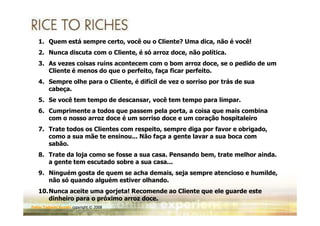 1. Quem está sempre certo, você ou o Cliente? Uma dica, não é você!
   2. Nunca discuta com o Cliente, é só arroz doce, não política.
   3. As vezes coisas ruins acontecem com o bom arroz doce, se o pedido de um
      Cliente é menos do que o perfeito, faça ficar perfeito.
   4. Sempre olhe para o Cliente, é difícil de vez o sorriso por trás de sua
      cabeça.
   5. Se você tem tempo de descansar, você tem tempo para limpar.
   6. Cumprimente a todos que passem pela porta, a coisa que mais combina
      com o nosso arroz doce é um sorriso doce e um coração hospitaleiro
   7. Trate todos os Clientes com respeito, sempre diga por favor e obrigado,
      como a sua mãe te ensinou... Não faça a gente lavar a sua boca com
      sabão.
   8. Trate da loja como se fosse a sua casa. Pensando bem, trate melhor ainda.
      a gente tem escutado sobre a sua casa...
   9. Ninguém gosta de quem se acha demais, seja sempre atencioso e humilde,
      não só quando alguém estiver olhando.
   10.Nunca aceite uma gorjeta! Recomende ao Cliente que ele guarde este
      dinheiro para o próximo arroz doce.
Fabio Tadashi Suzaki copyright © 2008
 