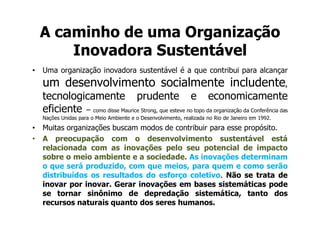 A caminho de uma Organização
        Inovadora Sustentável
•   Uma organização inovadora sustentável é a que contribui para alcançar
    um desenvolvimento socialmente includente,
    tecnologicamente prudente e economicamente
    eficiente – como disse Maurice Strong, que esteve no topo da organização da Conferência das
    Nações Unidas para o Meio Ambiente e o Desenvolvimento, realizada no Rio de Janeiro em 1992.
•   Muitas organizações buscam modos de contribuir para esse propósito.
•   A preocupação com o desenvolvimento sustentável está
    relacionada com as inovações pelo seu potencial de impacto
    sobre o meio ambiente e a sociedade. As inovações determinam
    o que será produzido, com que meios, para quem e como serão
    distribuídos os resultados do esforço coletivo. Não se trata de
    inovar por inovar. Gerar inovações em bases sistemáticas pode
    se tornar sinônimo de depredação sistemática, tanto dos
    recursos naturais quanto dos seres humanos.
 