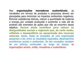 Nas organizações inovadoras sustentáveis, as
novidades em termos de produtos e processos devem ser
planejadas para minimizar os impactos ambientais negativos.
Eliminar substâncias tóxicas, reduzir a quantidade de material
e energia por unidade produzida e aumentar a vida útil do
produto são exemplos de ações que vão ao encontro desse
objetivo. Devem ainda contribuir para reduzir as
desigualdades sociais e regionais que, de certo modo,
refletem o desequilíbrio na apropriação dos recursos
naturais. Assim, todas as inovações de uma organização
passariam a ter, entre os resultados esperados, desempenhos
econômicos sociais e ambientais. Se tais inovações resultam
de um esforço continuado ao longo do tempo, as
organizações seriam, então, inovadoras e sustentáveis.
 