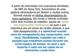 A partir de entrevistas com executivos demitidos
    da IBM em Nova York, funcionários de uma
padaria ultramoderna em Boston e muitos outros,
   Sennett estuda os efeitos desorientadores do
  novo capitalismo. Ele revela o intenso contraste
 entre dois mundos de trabalho: aquele da rigidez
   das organizações hierárquicas no qual o que
importava era um senso de caráter pessoal, e que
   está desaparecendo, e o admirável mundo
novo da reengenharia das corporações, com
    risco, flexibilidade, trabalho em rede e
  equipes que trabalham juntas durante um
     curto espaço de tempo, no qual o que
       importa é cada um ser capaz de se
             reinventar a toda hora.
 