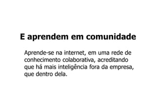 E aprendem em comunidade
Aprende-se na internet, em uma rede de
conhecimento colaborativa, acreditando
que há mais inteligência fora da empresa,
que dentro dela.
 
