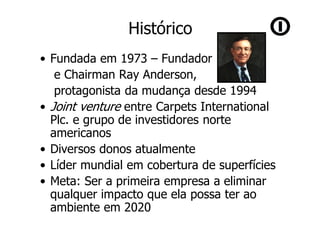 Histórico
• Fundada em 1973 – Fundador
   e Chairman Ray Anderson,
   protagonista da mudança desde 1994
• Joint venture entre Carpets International
  Plc. e grupo de investidores norte
  americanos
• Diversos donos atualmente
• Líder mundial em cobertura de superfícies
• Meta: Ser a primeira empresa a eliminar
  qualquer impacto que ela possa ter ao
  ambiente em 2020
 