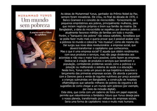 As ideias de Muhammad Yunus, ganhador do Prêmio Nobel da Paz,
  sempre foram inovadoras. Ele criou, no final da década de 1970, o
     Banco Grameen e o conceito de microcrédito - fornecimento de
  pequenos empréstimos aos pobres, principalmente mulheres, para
    que iniciem negócios próprios e tirem sua família da miséria. De
Bangladesh, a ideia do microcrédito se espalhou por diversos países e
       atualmente favorece milhões de famílias em todo o mundo.
Porém, o “banqueiro dos pobres” não estava satisfeito. Acreditava que
 se podia fazer muito mais e queria provar que é possível acabar com
 a pobreza no mundo e colocá-la “nos museus”, como ele mesmo diz.
     Daí surgiu sua nova ideia revolucionária: a empresa social, que
            deverá transformar o capitalismo que conhecemos.
  Mas o que é uma empresa social? É aquela que obtém rendimentos
      com seus produtos e serviços, mas não paga dividendos aos
acionistas e não visa o maior lucro possível, como fazem as empresas.
      Dedica-se à criação de produtos e serviços que beneficiem a
     população, combatendo problemas sociais como a pobreza e a
        poluição ou melhorando o sistema de saúde e a educação.
    Neste livro, Yunus conta um pouco de sua trajetória e descreve o
   lançamento das primeiras empresas sociais. Ele aborda a parceria
com a Danone para a venda de iogurtes nutritivos por preço acessível
    a crianças subnutridas em Bangladesh, a construção de hospitais
    oftalmológicos que salvarão milhares de pobres da cegueira e dá
 sugestões de como chegar a um mundo sem pobreza (por exemplo,
                       por meio da inclusão digital).
  Esta obra, que conta com um caderno de fotos em papel especial,
 permite que vislumbremos o fantástico futuro que Yunus deseja para
    o nosso planeta, transformado por milhares de empresas sociais.
       Seria uma forma de capitalismo nova e muito mais humana.
 