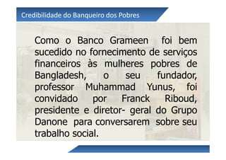 Credibilidade do Banqueiro dos Pobres


    Como o Banco Grameen foi bem
    sucedido no fornecimento de serviços
    financeiros às mulheres pobres de
    Bangladesh,      o   seu    fundador,
    professor Muhammad Yunus, foi
    convidado     por   Franck    Riboud,
    presidente e diretor- geral do Grupo
    Danone para conversarem sobre seu
    trabalho social.
 