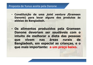 Proposta de Yunus aceita pela Danone

  • Constituição de uma joint venture (Grameen
    Danone) para levar alguns dos produtos às
    aldeias de Bangladesh.


  • Os alimentos produzidos pela Grameen
    Danone deveriam ser saudáveis com o
    intuito de melhorar a dieta das pessoas
    que    vivem   nas   áreas   rurais   de
    Bangladesh, em especial as crianças, e o
    que mais importante: a um preço baixo.
 