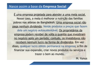 Nasce assim a base da Empresa Social

  É uma empresa projetada para atender a uma meta social.
      Nesse caso, a meta é melhorar a nutrição das famílias
  pobres nas aldeias de Bangladesh. Uma empresa social não
 paga nenhum dividendo. Vende produtos a preços que fazem
      dela um negócio autosustentável. Os proprietários da
   empresa podem receber de volta a quantia que investiram
  no negócio após um período; contudo, os investidores não
     recebem nenhum lucro na forma de dividendos. Em vez
 disso, qualquer lucro obtido permanece na empresa, a fim de
   financiar sua expansão, criar novos produtos ou serviços e
                    trazer o bem ao mundo.
                                                    M. Yunus
 