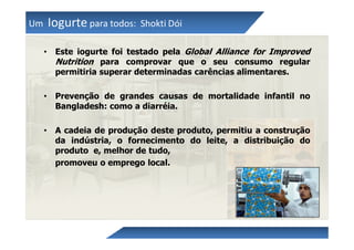 Um       Iogurte para todos:   Shokti Dói

     •    Este iogurte foi testado pela Global Alliance for Improved
          Nutrition para comprovar que o seu consumo regular
          permitiria superar determinadas carências alimentares.

     •    Prevenção de grandes causas de mortalidade infantil no
          Bangladesh: como a diarréia.

     •    A cadeia de produção deste produto, permitiu a construção
          da indústria, o fornecimento do leite, a distribuição do
          produto e, melhor de tudo,
          promoveu o emprego local.
 
