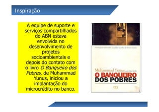 Inspiração

    A equipe de suporte e
   serviços compartilhados
         do ABN estava
          envolvida no
     desenvolvimento de
            projetos
       socioambientais e
    depois do contato com
   o livro O Banqueiro dos
   Pobres, de Muhammad
        Yunus, iniciou a
        implantação do
    microcrédito no banco.
 
