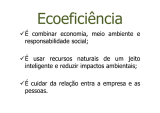 Ecoeficiência
É combinar economia, meio ambiente e
responsabilidade social;

É usar recursos naturais de um jeito
inteligente e reduzir impactos ambientais;

É cuidar da relação entra a empresa e as
pessoas.
 