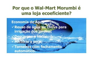 Por que o Wal-Mart Morumbi é
    uma loja ecoeficiente?
Economia de Água
 Reuso de água de chuva para
 irrigação dos jardins;
 Descargas a vácuo;
 Mictório a seco;
 Torneiras com fechamento
 automático.
 