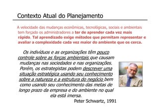 Contexto Atual do Planejamento
A velocidade das mudanças econômicas, tecnológicas, sociais e ambientais
tem forçado os administradores a ter de aprender cada vez mais
rápido. Tal aprendizado exige métodos que permitam representar e
avaliar a complexidade cada vez maior do ambiente que os cerca.

   Os indivíduos e as organizações têm pouco
controle sobre as forças ambientais que causam
 mudanças nas sociedades e nas organizações.
 Porém, os estrategistas podem descrever uma
 situação estratégica usando seu conhecimento
 sobre a natureza e a estrutura do negócio bem
 como usando seu conhecimento das metas de
longo prazo da empresa e do ambiente no qual
                 ela está imersa.
                               Peter Schwartz, 1991
 