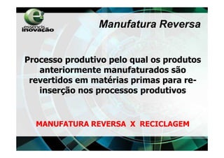 Manufatura Reversa


Processo produtivo pelo qual os produtos
   anteriormente manufaturados são
 revertidos em matérias primas para re-
   inserção nos processos produtivos


  MANUFATURA REVERSA X RECICLAGEM
 