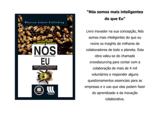 “Nós somos mais inteligentes
            do que Eu”


Livro inovador na sua concepção, Nós
  somos mais inteligentes do que eu
   reúne os insights de milhares de
colaboradores de todo o planeta. Esta
      obra valeu-se do chamado
   crowdsourcing para contar com a
    colaboração de mais de 4 mil
    voluntários e responder alguns
 questionamentos essenciais para as
empresas e o uso que elas podem fazer
    do aprendizado e da inovação
            colaborativa.
 