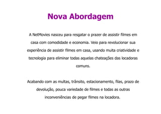 Nova Abordagem

 A NetMovies nasceu para resgatar o prazer de assistir filmes em

  casa com comodidade e economia. Veio para revolucionar sua

experiência de assistir filmes em casa, usando muita criatividade e

tecnologia para eliminar todas aquelas chateações das locadoras

                             comuns.



Acabando com as multas, trânsito, estacionamento, filas, prazo de

     devolução, pouca variedade de filmes e todas as outras

          inconveniências de pegar filmes na locadora.
 