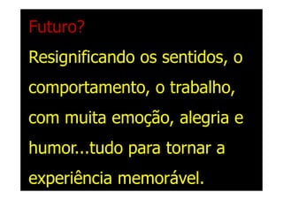 Futuro?
Resignificando os sentidos, o
comportamento, o trabalho,
com muita emoção, alegria e
humor...tudo para tornar a
experiência memorável.
 