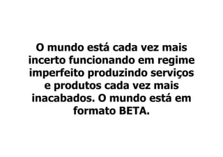 O mundo está cada vez mais
incerto funcionando em regime
imperfeito produzindo serviços
   e produtos cada vez mais
 inacabados. O mundo está em
         formato BETA.
 
