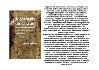Hoje em dia, as empresas americanas oferecem um
  ambiente de trabalho mais humano do que aquele do
      início do século, quando o trabalho na linha de
    montagem era monótono e insalubre. No entanto,
        Richard Sennett, professor de sociologia da
     Universidade de Nova York e da London School of
  Economics, acredita que essa melhoria é meramente
   ilusória. Ele argumenta que o ambiente de trabalho
 moderno – com ênfase nos trabalhos a curto prazo, na
  execução de projeto e na flexibilidade – não permite
       que as pessoas desenvolvam experiências ou
 construam uma narrativa coerente para suas vidas. E,
mais importante, esta nova forma de trabalho impede a
                    formação de caráter.
Para Sennett, o desenvolvimento do caráter depende de
        virtudes estáveis como lealdade, confiança,
 comprometimento e ajuda mútua. Características que
  estão desaparecendo no novo capitalismo. Em alguns
 aspectos, as mudanças que marcam este novo sistema
são positivas e levaram a uma economia dinâmica, mas
 também corroeram a idéia do objetivo, a integridade e
      a confiança nos outros, aspectos que gerações
anteriores consideravam essenciais para a formação do
  caráter. Este ensaio essencial e oportuno de Sennett
   nos ajuda a compreender nossas dúvidas dentro do
   contexto político e social, e sugere que precisamos
    recriar tanto o caráter da comunidade quanto o do
 indivíduo para que possamos enfrentar uma economia
   baseada no princípio de “sem comprometimentos a
                        longo prazo”.
 